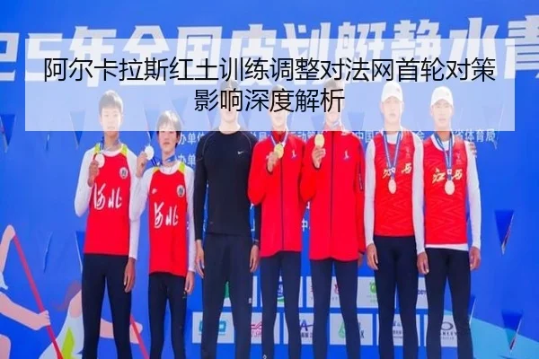 阿尔卡拉斯红土训练调整对法网首轮对策影响深度解析