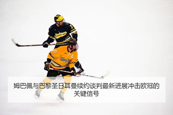 姆巴佩与巴黎圣日耳曼续约谈判最新进展冲击欧冠的关键信号